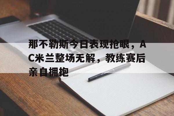 那不勒斯今日表现抢眼，AC米兰整场无解，教练赛后亲自拥抱