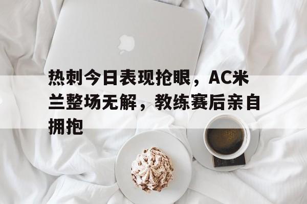 热刺今日表现抢眼，AC米兰整场无解，教练赛后亲自拥抱